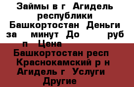 Займы в г. Агидель республики Башкортостан. Деньги за 15 минут. До 100000 руб, п › Цена ­ 1 000 000 - Башкортостан респ., Краснокамский р-н, Агидель г. Услуги » Другие   